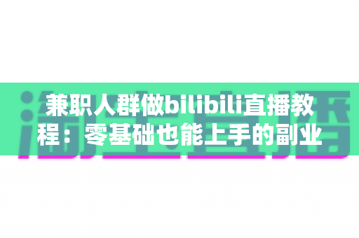 兼职人群做bilibili直播教程：零基础也能上手的副业变现全攻略