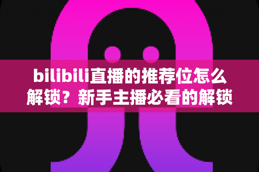 bilibili直播的推荐位怎么解锁?新手主播必看的解锁条件、申请流程与涨粉实战攻略 bilibili直播的推荐位怎么解锁?新手主播必看的解锁条件、申请流程与涨粉实战攻略