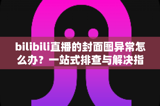 bilibili直播的封面图异常怎么办？一站式排查与解决指南，助你快速恢复高质量开播