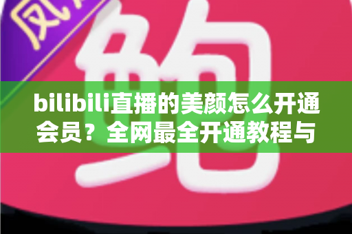 bilibili直播的美颜怎么开通会员？全网最全开通教程与美颜设置技巧一文读懂