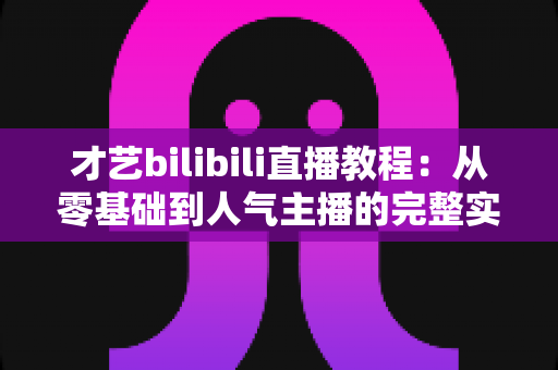 才艺bilibili直播教程:从零基础到人气主播的完整实战指南 才艺bilibili直播教程:从零基础到人气主播的完整实战指南