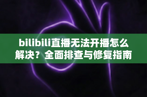 bilibili直播无法开播怎么解决？全面排查与修复指南，助你快速恢复直播