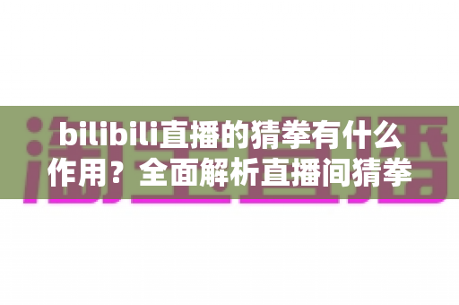 bilibili直播的猜拳有什么作用？全面解析直播间猜拳互动的价值、玩法与运营意义