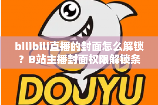 bilibili直播的封面怎么解锁?B站主播封面权限解锁条件与设置全攻略 bilibili直播的封面怎么解锁?B站主播封面权限解锁条件与设置全攻略