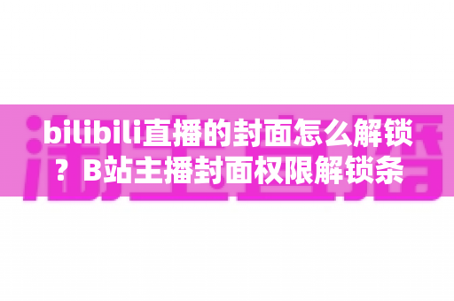 bilibili直播的封面怎么解锁?B站主播封面权限解锁条件与设置全攻略 bilibili直播的封面怎么解锁?B站主播封面权限解锁条件与设置全攻略