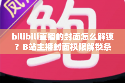 bilibili直播的封面怎么解锁?B站主播封面权限解锁条件与设置全攻略 bilibili直播的封面怎么解锁?B站主播封面权限解锁条件与设置全攻略