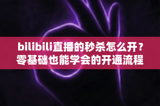 bilibili直播的秒杀怎么开?零基础也能学会的开通流程与实操攻略全解析 bilibili直播的秒杀怎么开?零基础也能学会的开通流程与实操攻略全解析