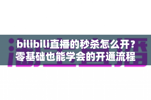 bilibili直播的秒杀怎么开?零基础也能学会的开通流程与实操攻略全解析 bilibili直播的秒杀怎么开?零基础也能学会的开通流程与实操攻略全解析