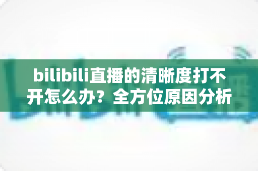 bilibili直播的清晰度打不开怎么办？全方位原因分析与实用解决指南