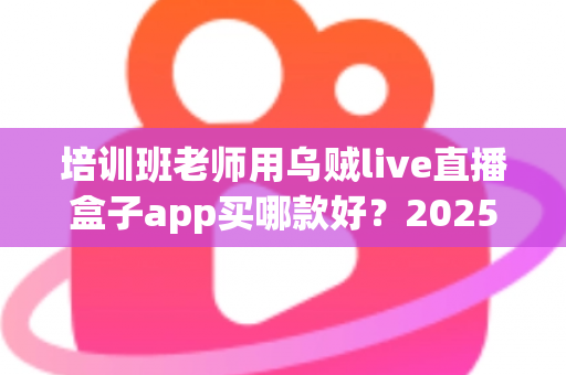 培训班老师用乌贼live直播盒子app买哪款好？2025年选购指南与避坑攻略