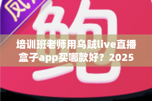 培训班老师用乌贼live直播盒子app买哪款好？2025年选购指南与避坑攻略