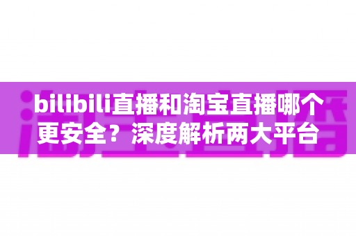 bilibili直播和淘宝直播哪个更安全?深度解析两大平台购物安全保障与防坑指南 bilibili直播和淘宝直播哪个更安全?深度解析两大平台购物安全保障与防坑指南