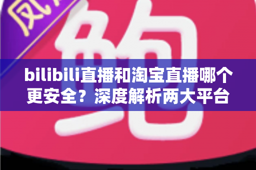 bilibili直播和淘宝直播哪个更安全?深度解析两大平台购物安全保障与防坑指南 bilibili直播和淘宝直播哪个更安全?深度解析两大平台购物安全保障与防坑指南
