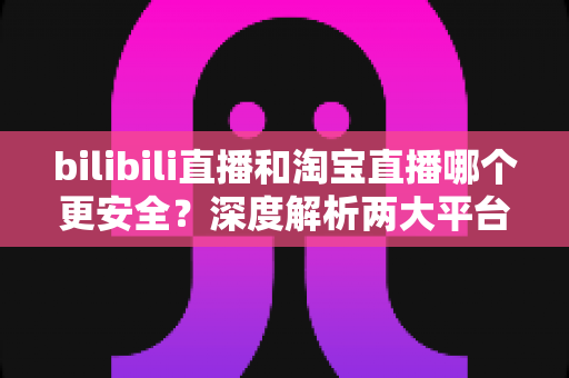 bilibili直播和淘宝直播哪个更安全?深度解析两大平台购物安全保障与防坑指南 bilibili直播和淘宝直播哪个更安全?深度解析两大平台购物安全保障与防坑指南