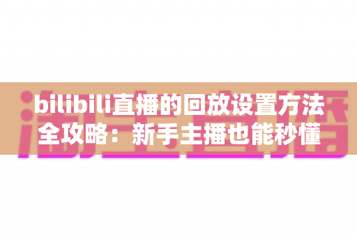 bilibili直播的回放设置方法全攻略：新手主播也能秒懂的保姆级教程