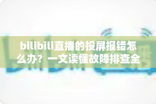 bilibili直播的投屏报错怎么办？一文读懂故障排查全攻略，助你快速恢复直播