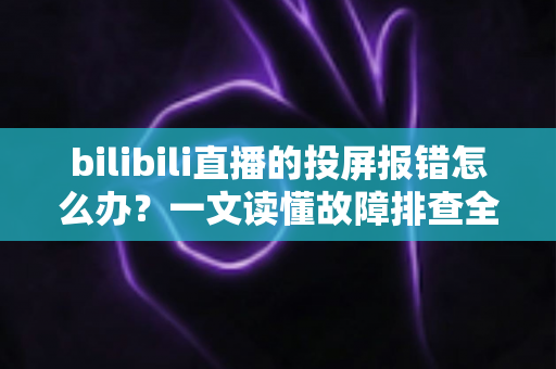 bilibili直播的投屏报错怎么办？一文读懂故障排查全攻略，助你快速恢复直播