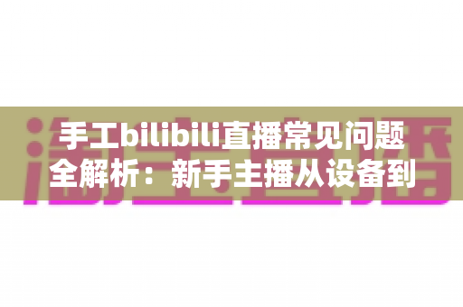 手工bilibili直播常见问题全解析:新手主播从设备到变现的一站式避坑指南 手工bilibili直播常见问题全解析:新手主播从设备到变现的一站式避坑指南