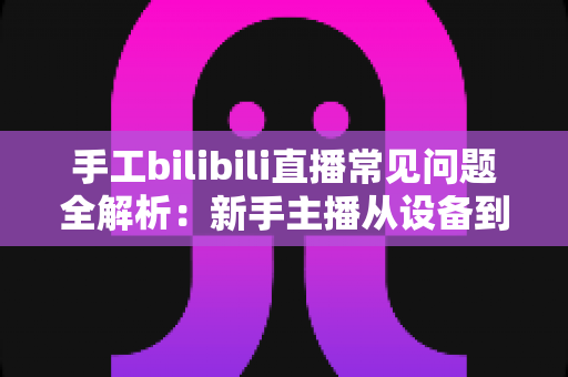 手工bilibili直播常见问题全解析:新手主播从设备到变现的一站式避坑指南 手工bilibili直播常见问题全解析:新手主播从设备到变现的一站式避坑指南