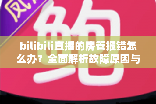 bilibili直播的房管报错怎么办?全面解析故障原因与实用解决方案指南 bilibili直播的房管报错怎么办?全面解析故障原因与实用解决方案指南