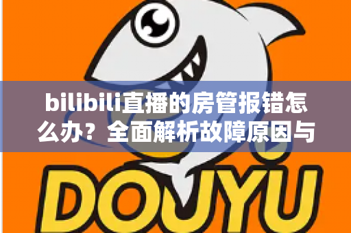 bilibili直播的房管报错怎么办?全面解析故障原因与实用解决方案指南 bilibili直播的房管报错怎么办?全面解析故障原因与实用解决方案指南