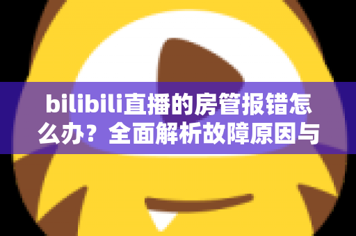 bilibili直播的房管报错怎么办?全面解析故障原因与实用解决方案指南 bilibili直播的房管报错怎么办?全面解析故障原因与实用解决方案指南