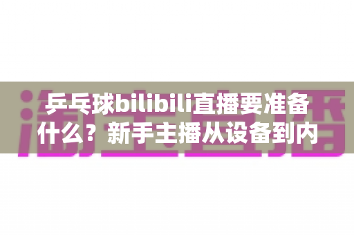 乒乓球bilibili直播要准备什么？新手主播从设备到内容的完整开播攻略