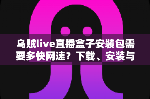 乌贼live直播盒子安装包需要多快网速?下载、安装与流畅观看的网速需求全解析 乌贼live直播盒子安装包需要多快网速?下载、安装与流畅观看的网速需求全解析