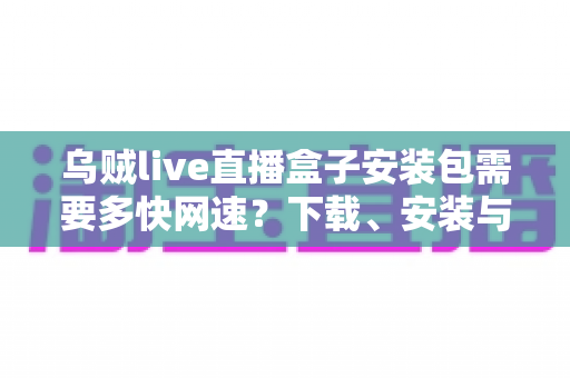 乌贼live直播盒子安装包需要多快网速？下载、安装与流畅观看的网速需求全解析