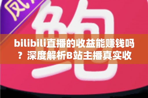 bilibili直播的收益能赚钱吗？深度解析B站主播真实收入与变现全攻略