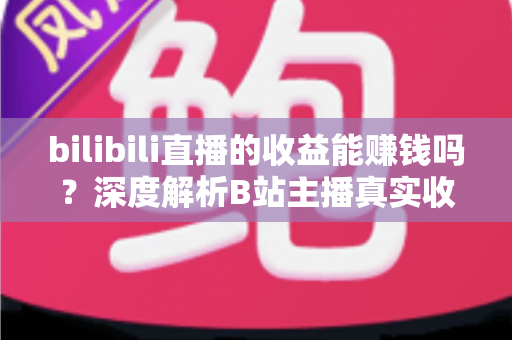 bilibili直播的收益能赚钱吗？深度解析B站主播真实收入与变现全攻略