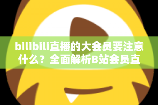 bilibili直播的大会员要注意什么？全面解析B站会员直播权益与避坑指南