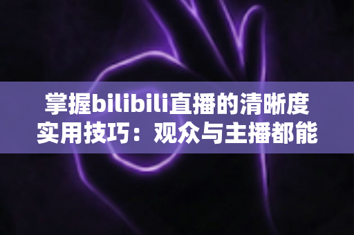 掌握bilibili直播的清晰度实用技巧:观众与主播都能快速上手的画质提升全攻略 掌握bilibili直播的清晰度实用技巧:观众与主播都能快速上手的画质提升全攻略