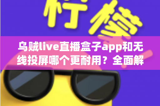乌贼live直播盒子app和无线投屏哪个更耐用？全面解析稳定性与使用寿命，帮你选出更省心的观影方案