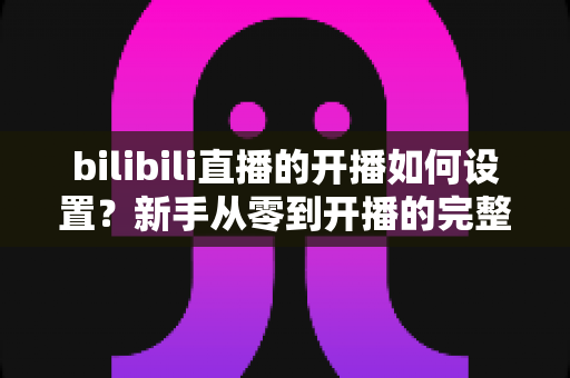 bilibili直播的开播如何设置?新手从零到开播的完整设置指南与实战技巧 bilibili直播的开播如何设置?新手从零到开播的完整设置指南与实战技巧
