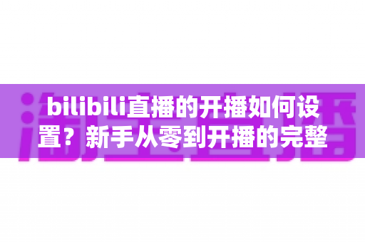 bilibili直播的开播如何设置?新手从零到开播的完整设置指南与实战技巧 bilibili直播的开播如何设置?新手从零到开播的完整设置指南与实战技巧