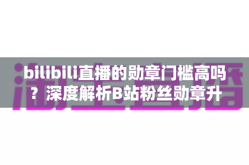 bilibili直播的勋章门槛高吗?深度解析B站粉丝勋章升级难度与亲密度养成全攻略 bilibili直播的勋章门槛高吗?深度解析B站粉丝勋章升级难度与亲密度养成全攻略