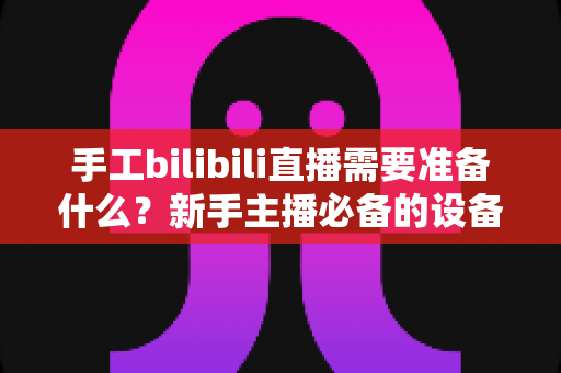 手工bilibili直播需要准备什么？新手主播必备的设备、账号与内容全攻略（附开播检查清单）