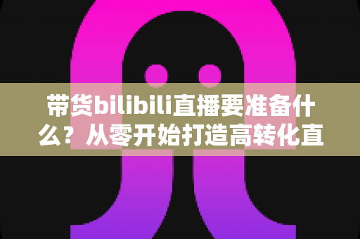 带货bilibili直播要准备什么?从零开始打造高转化直播间的完整攻略 带货bilibili直播要准备什么?从零开始打造高转化直播间的完整攻略