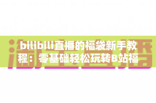 bilibili直播的福袋新手教程:零基础轻松玩转B站福袋抽奖的完整攻略 bilibili直播的福袋新手教程:零基础轻松玩转B站福袋抽奖的完整攻略