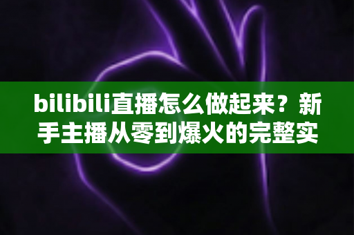 bilibili直播怎么做起来?新手主播从零到爆火的完整实战指南 bilibili直播怎么做起来?新手主播从零到爆火的完整实战指南