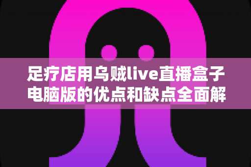 足疗店用乌贼live直播盒子电脑版的优点和缺点全面解析:同城引流、透明经营与合规避坑一站式指南 足疗店用乌贼live直播盒子电脑版的优点和缺点全面解析:同城引流、透明经营与合规避坑一站式指南