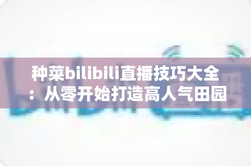 种菜bilibili直播技巧大全：从零开始打造高人气田园直播间的完全指南