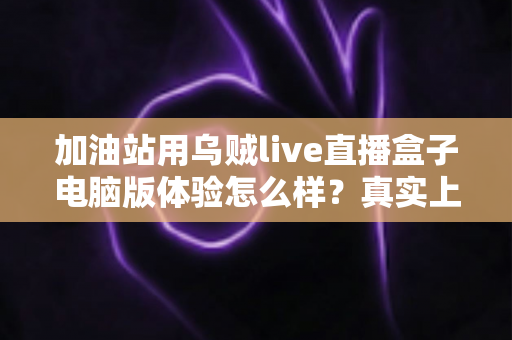 加油站用乌贼live直播盒子电脑版体验怎么样?真实上手测评与加油站直播落地全指南 加油站用乌贼live直播盒子电脑版体验怎么样?真实上手测评与加油站直播落地全指南