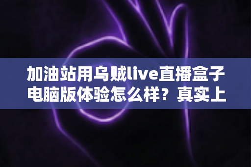 加油站用乌贼live直播盒子电脑版体验怎么样？真实上手测评与加油站直播落地全指南