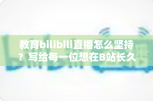 教育bilibili直播怎么坚持？写给每一位想在B站长久播下去的教育内容创作者