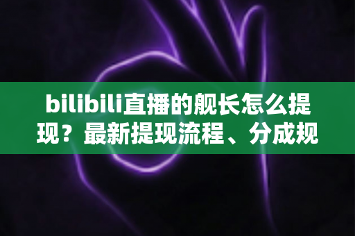 bilibili直播的舰长怎么提现？最新提现流程、分成规则与避坑指南全解析