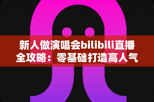 新人做演唱会bilibili直播全攻略：零基础打造高人气线上演唱会舞台的实战指南