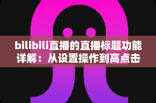 bilibili直播的直播标题功能详解：从设置操作到高点击率标题写作的完整指南