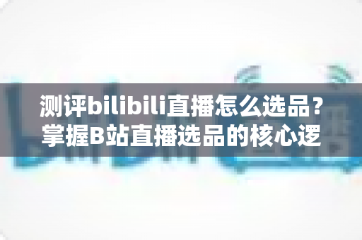 测评bilibili直播怎么选品？掌握B站直播选品的核心逻辑与实战方法